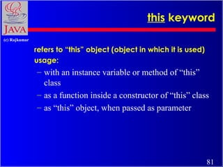 this keyword
(c) Rajkumar

refers to “this” object (object in which it is used)
usage:

– with an instance variable or method of “this”
class
– as a function inside a constructor of “this” class
– as “this” object, when passed as parameter

81

 