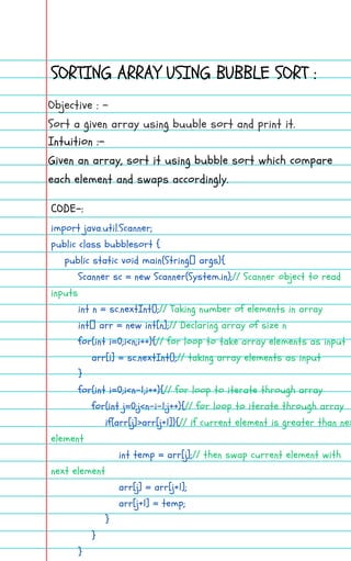 SORTING ARRAY USING BUBBLE SORT :
Objective : -
Sort a given array using buuble sort and print it.
Intuition :-
Given an array, sort it using bubble sort which compare
each element and swaps accordingly.
import java.util.Scanner;
public class bubblesort {
public static void main(String[] args){
Scanner sc = new Scanner(System.in);// Scanner object to read
inputs
int n = sc.nextInt();// Taking number of elements in array
int[] arr = new int[n];// Declaring array of size n
for(int i=0;i<n;i++){// for loop to take array elements as input
arr[i] = sc.nextInt();// taking array elements as input
}
for(int i=0;i<n-1;i++){// for loop to iterate through array
for(int j=0;j<n-i-1;j++){// for loop to iterate through array
if(arr[j]>arr[j+1]){// if current element is greater than nex
element
int temp = arr[j];// then swap current element with
next element
arr[j] = arr[j+1];
arr[j+1] = temp;
}
}
}
CODE-:
 