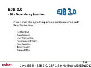 EJB 3.0
• DI – Dependency Injection

  – Os recursos são injetados quando a instância é construída.
    Referências para:

     •   EJBContext
     •   DataSources
     •   UserTransaction
     •   Environment Entries
     •   EntityManager
     •   TimerService
     •   Outros EJBs




                                                        Pa
           Java EE 5 - EJB 3.0, JSF 1.2 e NetBeansJul 23, 2012
                                                   5.5 ge
 