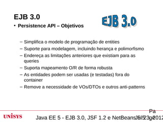 EJB 3.0
• Persistence API – Objetivos


  – Simplifica o modelo de programação de entities
  – Suporte para modelagem, incluindo herança e polimorfismo
  – Endereça as limitações anteriores que existiam para as
    queries
  – Suporta mapeamento O/R de forma robusta
  – As entidades podem ser usadas (e testadas) fora do
    container
  – Remove a necessidade de VOs/DTOs e outros anti-patterns




                                                      Pa
         Java EE 5 - EJB 3.0, JSF 1.2 e NetBeansJul 23, 2012
                                                 5.5 ge
 