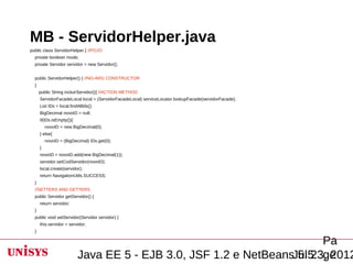 MB - ServidorHelper.java
public class ServidorHelper { //POJO
  private boolean mode;
  private Servidor servidor = new Servidor();


  public ServidorHelper() { //NO-ARG CONSTRUCTOR
  }
      public String incluirServidor(){ //ACTION METHOD
      ServidorFacadeLocal local = (ServidorFacadeLocal) serviceLocator.lookupFacade(servidorFacade);
      List IDs = local.findAllIds();
      BigDecimal novoID = null;
      if(IDs.isEmpty()){
          novoID = new BigDecimal(0);
      } else{
          novoID = (BigDecimal) IDs.get(0);
      }
      novoID = novoID.add(new BigDecimal(1));
      servidor.setCodServidor(novoID);
      local.create(servidor);
      return NavigationUtils.SUCCESS;
  }
  //SETTERS AND GETTERS
  public Servidor getServidor() {
      return servidor;
  }
  public void setServidor(Servidor servidor) {
      this.servidor = servidor;
  }

                                                                        Pa
                           Java EE 5 - EJB 3.0, JSF 1.2 e NetBeansJul 23, 2012
                                                                   5.5 ge
 