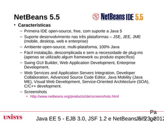 NetBeans 5.5
• Características
  – Primeira IDE open-source, free, com suporte a Java 5
  – Suporte desenvolvimento nas três plataformas – JSE, JEE, JME
    (mobile, desktop, web e enterprise)
  – Ambiente open-source, multi-plataforma, 100% Java
  – Fácil instalação, descomplicada e sem a necessidade de plug-ins
    (apenas se utilizado algum framework ou produto específico)
  – Swing GUI Builder, Web Application Development, Enterprise
    Development,
  – Web Services and Application Servers Integration, Developer
    Collaboration, Advanced Source Code Editor, Java Mobility (Java
    ME), Visual Web Development, Service-Oriented Architecture (SOA),
    C/C++ development.
  – Screenshots
     • http://www.netbeans.org/products/ide/screenshots.html



                                                       Pa
          Java EE 5 - EJB 3.0, JSF 1.2 e NetBeansJul 23, 2012
                                                  5.5 ge
 