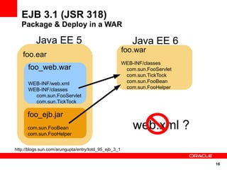 EJB 3.1 (JSR 318)
   Package & Deploy in a WAR

          Java EE 5                                        Java EE 6
                                                       foo.war
    foo.ear
                                                       WEB-INF/classes
      foo_web.war                                       com.sun.FooServlet
                                                        com.sun.TickTock
      WEB-INF/web.xml                                   com.sun.FooBean
      WEB-INF/classes                                   com.sun.FooHelper
        com.sun.FooServlet
        com.sun.TickTock

      foo_ejb.jar
      com.sun.FooBean                                      web.xml ?
      com.sun.FooHelper


http://blogs.sun.com/arungupta/entry/totd_95_ejb_3_1


                                                                             16
 