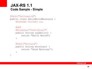 JAX-RS 1.1
Code Sample - Simple

@Path("helloworld")
public class HelloWorldResource {
    @Context UriInfo ui;

    @GET
    @Produces("text/plain")
    public String sayHello() {
        return "Hello World";
    }

    @Path("morning")
    public String morning() {
        return “Good Morning!”;
    }
}




                                    24
 