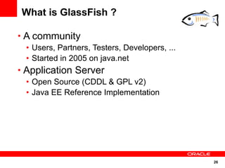 What is GlassFish ?

• A community
  • Users, Partners, Testers, Developers, ...
  • Started in 2005 on java.net
• Application Server
  • Open Source (CDDL & GPL v2)
  • Java EE Reference Implementation




                                                26
 