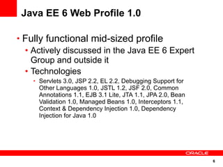 Java EE 6 Web Profile 1.0

• Fully functional mid-sized profile
  • Actively discussed in the Java EE 6 Expert
    Group and outside it
  • Technologies
    • Servlets 3.0, JSP 2.2, EL 2.2, Debugging Support for
      Other Languages 1.0, JSTL 1.2, JSF 2.0, Common
      Annotations 1.1, EJB 3.1 Lite, JTA 1.1, JPA 2.0, Bean
      Validation 1.0, Managed Beans 1.0, Interceptors 1.1,
      Context & Dependency Injection 1.0, Dependency
      Injection for Java 1.0




                                                              6
 