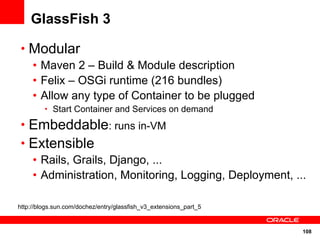 GlassFish 3

 • Modular
   • Maven 2 – Build & Module description
   • Felix – OSGi runtime (216 bundles)
   • Allow any type of Container to be plugged
         • Start Container and Services on demand

 • Embeddable: runs in-VM
 • Extensible
   • Rails, Grails, Django, ...
   • Administration, Monitoring, Logging, Deployment, ...

http://blogs.sun.com/dochez/entry/glassfish_v3_extensions_part_5


                                                                   108
 