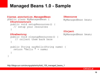 Managed Beans 1.0 - Sample

@javax.annotation.ManagedBean                              @Resource
public class MyManagedBean {                               MyManagedBean bean;
  @PostConstruct
  public void setupResources() {
    // setup your resources
  }
                                                           @Inject
    @PreDestroy                                            MyManagedBean bean;
    public void cleanupResources() {
       // collect them back here
    }

    public String sayHello(String name) {
      return "Hello " + name;
    }
}


http://blogs.sun.com/arungupta/entry/totd_129_managed_beans_1


                                                                                 19
 