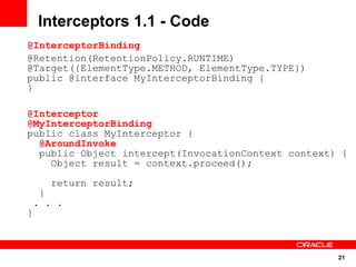 Interceptors 1.1 - Code
@InterceptorBinding
@Retention(RetentionPolicy.RUNTIME)
@Target({ElementType.METHOD, ElementType.TYPE})
public @interface MyInterceptorBinding {
}

@Interceptor
@MyInterceptorBinding
public class MyInterceptor {
  @AroundInvoke
  public Object intercept(InvocationContext context) {
    Object result = context.proceed();

        return result;
    }
 . . .
}



                                                    21
 