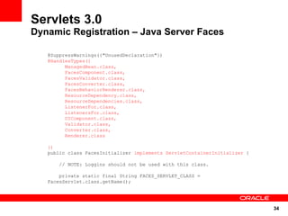 Servlets 3.0
Dynamic Registration – Java Server Faces

   @SuppressWarnings({"UnusedDeclaration"})
   @HandlesTypes({
         ManagedBean.class,
         FacesComponent.class,
         FacesValidator.class,
         FacesConverter.class,
         FacesBehaviorRenderer.class,
         ResourceDependency.class,
         ResourceDependencies.class,
         ListenerFor.class,
         ListenersFor.class,
         UIComponent.class,
         Validator.class,
         Converter.class,
         Renderer.class

   })
   public class FacesInitializer implements ServletContainerInitializer {

       // NOTE: Loggins should not be used with this class.

       private static final String FACES_SERVLET_CLASS =
   FacesServlet.class.getName();




                                                                            34
 