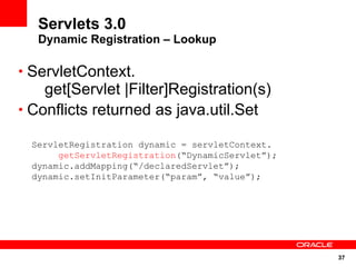 Servlets 3.0
   Dynamic Registration – Lookup

• ServletContext.
    get[Servlet |Filter]Registration(s)
• Conflicts returned as java.util.Set

  ServletRegistration dynamic = servletContext.
       getServletRegistration(“DynamicServlet”);
  dynamic.addMapping(“/declaredServlet”);
  dynamic.setInitParameter(“param”, “value”);




                                                   37
 