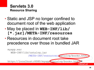 Servlets 3.0
  Resource Sharing

• Static and JSP no longer confined to
  document root of the web application
• May be placed in WEB-INF/lib/
  [*.jar]/META-INF/resources
• Resources in document root take
  precedence over those in bundled JAR
 myapp.war
   WEB-INF/lib/catalog.jar
              /META-INF/resources/catalog/books.html

 http://localhost:8080/myapp/catalog/books.html

                                                       38
 