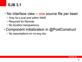 EJB 3.1

• No interface view – one source file per bean
 • Only for Local and within WAR
 • Required for Remote
 • No location transparency
• Component initialization in @PostConstruct
 • No assumptions on no-arg ctor




                                               41
 