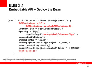 EJB 3.1
       Embeddable API – Deploy the Bean


     public void testEJB() throws NamingException {
             EJBContainer ejbC =
                  EJBContainer.createEJBContainer();
             Context ctx = ejbC.getContext();
             App app = (App)
                  ctx.lookup("java:global/classes/App");
             assertNotNull(app);
             String NAME = "Duke";
             String greeting = app.sayHello(NAME);
             assertNotNull(greeting);
             assertTrue(greeting.equals("Hello " + NAME));
             ejbC.close();
         }

http://blogs.sun.com/arungupta/entry/totd_128_ejbcontainer_createejbcontainer_embedded


                                                                                         45
 