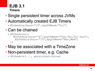 EJB 3.1
  Timers
• Single persistent timer across JVMs
• Automatically created EJB Timers
 • @Schedule(hour=”15”,dayOfWeek=”Fri”)
• Can be chained
 • @Schedules({
      @Schedule(hour=”6”,dayOfWeek=”Tue,Thu,Fri-Sun”),
       @Schedule(hour=”12”,dayOfWeek=”Mon,Wed”)
   })
• May be associated with a TimeZone
• Non-persistent timer, e.g. Cache
 • @Schedule(..., persistent=false)



                                                         50
 