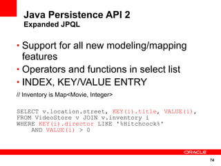 Java Persistence API 2
  Expanded JPQL

• Support for all new modeling/mapping
  features
• Operators and functions in select list
• INDEX, KEY/VALUE ENTRY
// Inventory is Map<Movie, Integer>

SELECT v.location.street, KEY(i).title, VALUE(i),
FROM VideoStore v JOIN v.inventory i
WHERE KEY(i).director LIKE '%Hitchcock%'
    AND VALUE(i) > 0



                                                    74
 