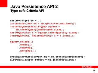 Java Persistence API 2
Type-safe Criteria API

EntityManager em = …;
CriteriaBuilder cb = em.getCriteriaBuilder();
CriteriaQuery<ResultType> cquery =
    cb.createQuery(ResultType.class);
Root<MyEntity> e = cquery.from(MyEntity.class);
Join<MyEntity, RelatedEntity> j = e.join(…);
…
cquery.select(…)
      .where(…)
      .orderBy(…)
      .groupBy(…);

TypedQuery<ResultType> tq = em.createQuery(cquery);
List<ResultType> result = tq.getResultList();



                                                      76
 