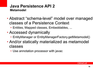 Java Persistence API 2
 Metamodel

• Abstract “schema-level” model over managed
 classes of a Persistence Context
 • Entities, Mapped classes, Embeddables, ...
• Accessed dynamically
 • EntityManager or EntityManagerFactory.getMetamodel()
• And/or statically materialized as metamodel
 classes
 • Use annotation processor with javac



                                                     78
 