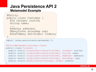 Java Persistence API 2
   Metamodel Example
@Entity
public class Customer {
  @Id Integer custId;
  String name;
  ...
  Address address;
  @ManyToOne SalesRep rep;
  @OneToMany Set<Order> orders;
}
import javax.persistence.metamodel.*;

@StaticMetamodel(Customer.class)
public class Customer_ {
  public static SingularAttribute<Customer, Integer> custId;
  public static SingularAttribute<Customer, String> name;
  public static SingularAttribute<Customer, Address> address;
  public static SingularAttribute<Customer, SalesRep> rep;
  public static SetAttribute<Customer, Order> orders;
}

                                                                79
 