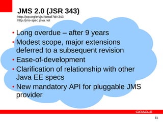 JMS 2.0 (JSR 343)
 http://jcp.org/en/jsr/detail?id=343
 http://jms-spec.java.net



• Long overdue – after 9 years
• Modest scope, major extensions
  deferred to a subsequent revision
• Ease-of-development
• Clarification of relationship with other
  Java EE specs
• New mandatory API for pluggable JMS
  provider

                                             31
 