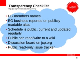 Transparency Checklist                     NEW
 http://jcp.org/en/resources/transparency



• EG members names
• EG business reported on publicly
  readable alias
• Schedule is public, current and updated
  regularly
• Public can read/write to a wiki
• Discussion board on jcp.org
• Public read-only issue tracker


                                                  35
 