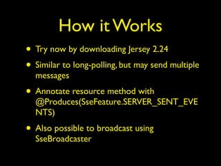 How it Works
• Try now by downloading Jersey 2.24
• Similar to long-polling, but may send multiple
messages
• Annotate resource method with
@Produces(SseFeature.SERVER_SENT_EVE
NTS)
• Also possible to broadcast using
SseBroadcaster
 