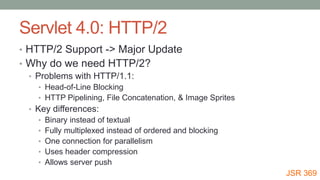 Servlet 4.0: HTTP/2
• HTTP/2 Support -> Major Update
• Why do we need HTTP/2?
• Problems with HTTP/1.1:
• Head-of-Line Blocking
• HTTP Pipelining, File Concatenation, & Image Sprites
• Key differences:
• Binary instead of textual
• Fully multiplexed instead of ordered and blocking
• One connection for parallelism
• Uses header compression
• Allows server push
JSR 369
 