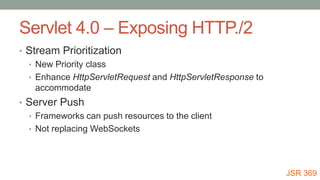 Servlet 4.0 – Exposing HTTP./2
• Stream Prioritization
• New Priority class
• Enhance HttpServletRequest and HttpServletResponse to
accommodate
• Server Push
• Frameworks can push resources to the client
• Not replacing WebSockets
JSR 369
 