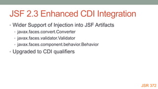 JSF 2.3 Enhanced CDI Integration
• Wider Support of Injection into JSF Artifacts
• javax.faces.convert.Converter
• javax.faces.validator.Validator
• javax.faces.component.behavior.Behavior
• Upgraded to CDI qualifiers
JSR 372
 