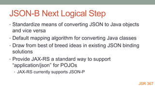 JSON-B Next Logical Step
• Standardize means of converting JSON to Java objects
and vice versa
• Default mapping algorithm for converting Java classes
• Draw from best of breed ideas in existing JSON binding
solutions
• Provide JAX-RS a standard way to support
“application/json” for POJOs
• JAX-RS currently supports JSON-P
JSR 367
 