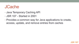 JCache
• Java Temporary Caching API
• JSR 107 - Started in 2001
• Provides a common way for Java applications to create,
access, update, and remove entries from caches
JSR 197
 