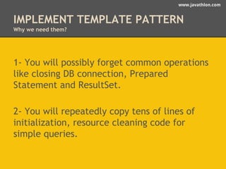 www.javathlon.com 
IMPLEMENT TEMPLATE PATTERN 
Why we need them? 
1- You will possibly forget common operations 
like closing DB connection, Prepared 
Statement and ResultSet. 
2- You will repeatedly copy tens of lines of 
initialization, resource cleaning code for 
simple queries. 
 