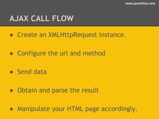 www.javathlon.com 
AJAX CALL FLOW 
● Create an XMLHttpRequest instance. 
● Configure the url and method 
● Send data 
● Obtain and parse the result 
● Manipulate your HTML page accordingly. 
 
