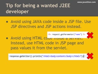 www.javathlon.com 
Tip for being a wanted J2EE 
developer 
● Avoid using JAVA code inside a JSP file. Use 
JSP directives and JSP actions instead. 
● Avoid using HTML code inside a servlet. 
Instead, use HTML code in JSP page and 
pass values it from the servlet. 
 