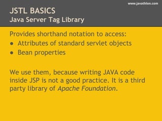 www.javathlon.com 
JSTL BASICS 
Java Server Tag Library 
Provides shorthand notation to access: 
● Attributes of standard servlet objects 
● Bean properties 
We use them, because writing JAVA code 
inside JSP is not a good practice. It is a third 
party library of Apache Foundation. 
 