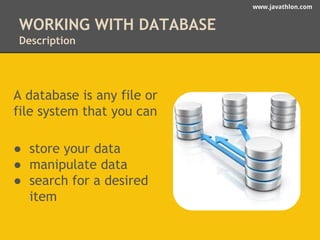 www.javathlon.com 
WORKING WITH DATABASE 
Description 
A database is any file or 
file system that you can 
● store your data 
● manipulate data 
● search for a desired 
item 
 