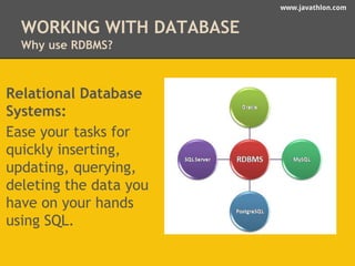 www.javathlon.com 
WORKING WITH DATABASE 
Why use RDBMS? 
Relational Database 
Systems: 
Ease your tasks for 
quickly inserting, 
updating, querying, 
deleting the data you 
have on your hands 
using SQL. 
 