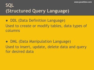 www.javathlon.com 
SQL 
(Structured Query Language) 
● DDL (Data Definition Language) 
Used to create or modify tables, data types of 
columns 
● DML (Data Manipulation Language) 
Used to insert, update, delete data and query 
for desired data 
 