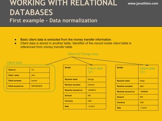 WORKING WITH RELATIONAL www.javathlon.com 
DATABASES 
First example - Data normalization 
● Basic client data is extracted from the money transfer information. 
● Client data is stored in another table. Identifier of the record inside client table is 
referenced from money transfer table 
Sender Client data 
121 
Receiver name George 
Receiver surname Harrison 
Receiver account no 12045872 
Amount 400 
Currency USD 
Date 1.2.2014 
Sender Client data 
121 
Receiver name Ringo 
Receiver surname Starr 
Receiver account no 13698985 
Amount 500 
Currency USD 
Date 1.3.2014 
Client data 
Client id 121 
Client name John 
Client surname Lennon 
Client account no 79879878978 
Client id( Foreign key) 
 