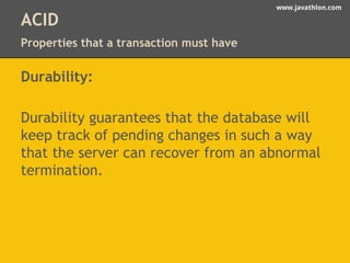 www.javathlon.com 
ACID 
Properties that a transaction must have 
Durability: 
Durability guarantees that the database will 
keep track of pending changes in such a way 
that the server can recover from an abnormal 
termination. 
 