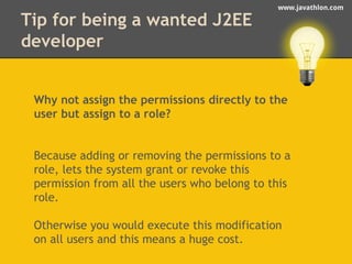 www.javathlon.com 
Tip for being a wanted J2EE 
developer 
Why not assign the permissions directly to the 
user but assign to a role? 
Because adding or removing the permissions to a 
role, lets the system grant or revoke this 
permission from all the users who belong to this 
role. 
Otherwise you would execute this modification 
on all users and this means a huge cost. 
 