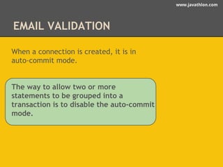 www.javathlon.com 
EMAIL VALIDATION 
When a connection is created, it is in 
auto-commit mode. 
The way to allow two or more 
statements to be grouped into a 
transaction is to disable the auto-commit 
mode. 
 