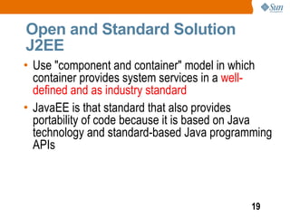Open and Standard Solution
J2EE
• Use "component and container" model in which
  container provides system services in a well-
  defined and as industry standard
• JavaEE is that standard that also provides
  portability of code because it is based on Java
  technology and standard-based Java programming
  APIs



                                            19
 