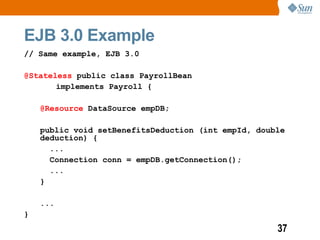 EJB 3.0 Example
// Same example, EJB 3.0

@Stateless public class PayrollBean
       implements Payroll {

    @Resource DataSource empDB;

    public void setBenefitsDeduction (int empId, double
    deduction) {
      ...
      Connection conn = empDB.getConnection();
      ...
    }

    ...
}
                                                     37
 