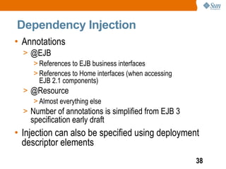 Dependency Injection
• Annotations
  > @EJB
     > References to EJB business interfaces
     > References to Home interfaces (when accessing
       EJB 2.1 components)
  > @Resource
     > Almost everything else
  > Number of annotations is simplified from EJB 3
    specification early draft
• Injection can also be specified using deployment
  descriptor elements
                                                       38
 