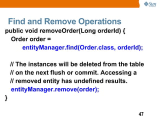 Find and Remove Operations
public void removeOrder(Long orderId) {
  Order order =
      entityManager.find(Order.class, orderId);

    // The instances will be deleted from the table
    // on the next flush or commit. Accessing a
    // removed entity has undefined results.
    entityManager.remove(order);
}

                                                 47
 