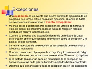 Excepciones
   Una excepción es un evento que ocurre durante la ejecución de un
    programa que rompe el flujo normal de ejecución. Cuando se habla
    de excepciones nos referimos a evento excepcional.
   Muchas cosas pueden generar excepciones: Errores de hardware
    (falla de disco), de programa (acceso fuera de rango en arreglo),
    apertura de archivo inexistente, etc.
   Cuando se produce una excepción dentro de un método de Java,
    éste crea un objeto que contiene información sobre la excepción y lo
    pasa al código llamador.
   La rutina receptora de la excepción es responsable de reaccionar a
    tal evento inesperado.
   Cuando creamos un objeto para la excepción y lo pasamos al código
    llamador decimos que lanzamos una excepción (Throw an exception)
   Si el metodo llamador no tiene un manejador de la excepción se
    busca hacia atrás en la pila de llamados anidados hasta encontrarlo.
   Decimos que el manejador atrapa la excepción (catch the exception)
 