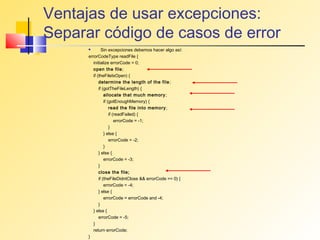 Ventajas de usar excepciones:
Separar código de casos de error
              Sin excepciones debemos hacer algo así:
      errorCodeType readFile {
         initialize errorCode = 0;
         open the file;
         if (theFileIsOpen) {
             determine the length of the file ;
             if (gotTheFileLength) {
                 allocate that much memory ;
                 if (gotEnoughMemory) {
                     read the file into memory ;
                     if (readFailed) {
                         errorCode = -1;
                     }
                 } else {
                     errorCode = -2;
                 }
             } else {
                 errorCode = -3;
             }
             close the file;
             if (theFileDidntClose && errorCode == 0) {
                 errorCode = -4;
             } else {
                 errorCode = errorCode and -4;
             }
         } else {
             errorCode = -5;
         }
         return errorCode;
      }
 