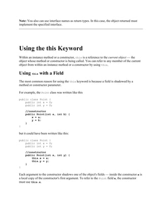 Note: You also can use interface names as return types. In this case, the object returned must
implement the specified interface.

Using the this Keyword
Within an instance method or a constructor, this is a reference to the current object — the
object whose method or constructor is being called. You can refer to any member of the current
object from within an instance method or a constructor by using this.

Using this with a Field
The most common reason for using the this keyword is because a field is shadowed by a
method or constructor parameter.
For example, the Point class was written like this
public class Point {
public int x = 0;
public int y = 0;
//constructor
public Point(int a, int b) {
x = a;
y = b;
}
}

but it could have been written like this:
public class Point {
public int x = 0;
public int y = 0;
//constructor
public Point(int x, int y) {
this.x = x;
this.y = y;
}
}

Each argument to the constructor shadows one of the object's fields — inside the constructor x is
a local copy of the constructor's first argument. To refer to the Point field x, the constructor
must use this.x.

 