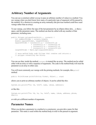 Arbitrary Number of Arguments
You can use a construct called varargs to pass an arbitrary number of values to a method. You
use varargs when you don't know how many of a particular type of argument will be passed to
the method. It's a shortcut to creating an array manually (the previous method could have used
varargs rather than an array).
To use varargs, you follow the type of the last parameter by an ellipsis (three dots, ...), then a
space, and the parameter name. The method can then be called with any number of that
parameter, including none.
public Polygon polygonFrom(Point... corners) {
int numberOfSides = corners.length;
double squareOfSide1, lengthOfSide1;
squareOfSide1 = (corners[1].x - corners[0].x)
* (corners[1].x - corners[0].x)
+ (corners[1].y - corners[0].y)
* (corners[1].y - corners[0].y);
lengthOfSide1 = Math.sqrt(squareOfSide1);
// more method body code follows that creates and returns a
// polygon connecting the Points
}

You can see that, inside the method, corners is treated like an array. The method can be called
either with an array or with a sequence of arguments. The code in the method body will treat the
parameter as an array in either case.
You will most commonly see varargs with the printing methods; for example, this printf
method:
public PrintStream printf(String format, Object... args)

allows you to print an arbitrary number of objects. It can be called like this:
System.out.printf("%s: %d, %s%n", name, idnum, address);

or like this
System.out.printf("%s: %d, %s, %s, %s%n", name, idnum, address, phone,
email);

or with yet a different number of arguments.

Parameter Names
When you declare a parameter to a method or a constructor, you provide a name for that
parameter. This name is used within the method body to refer to the passed-in argument.

 